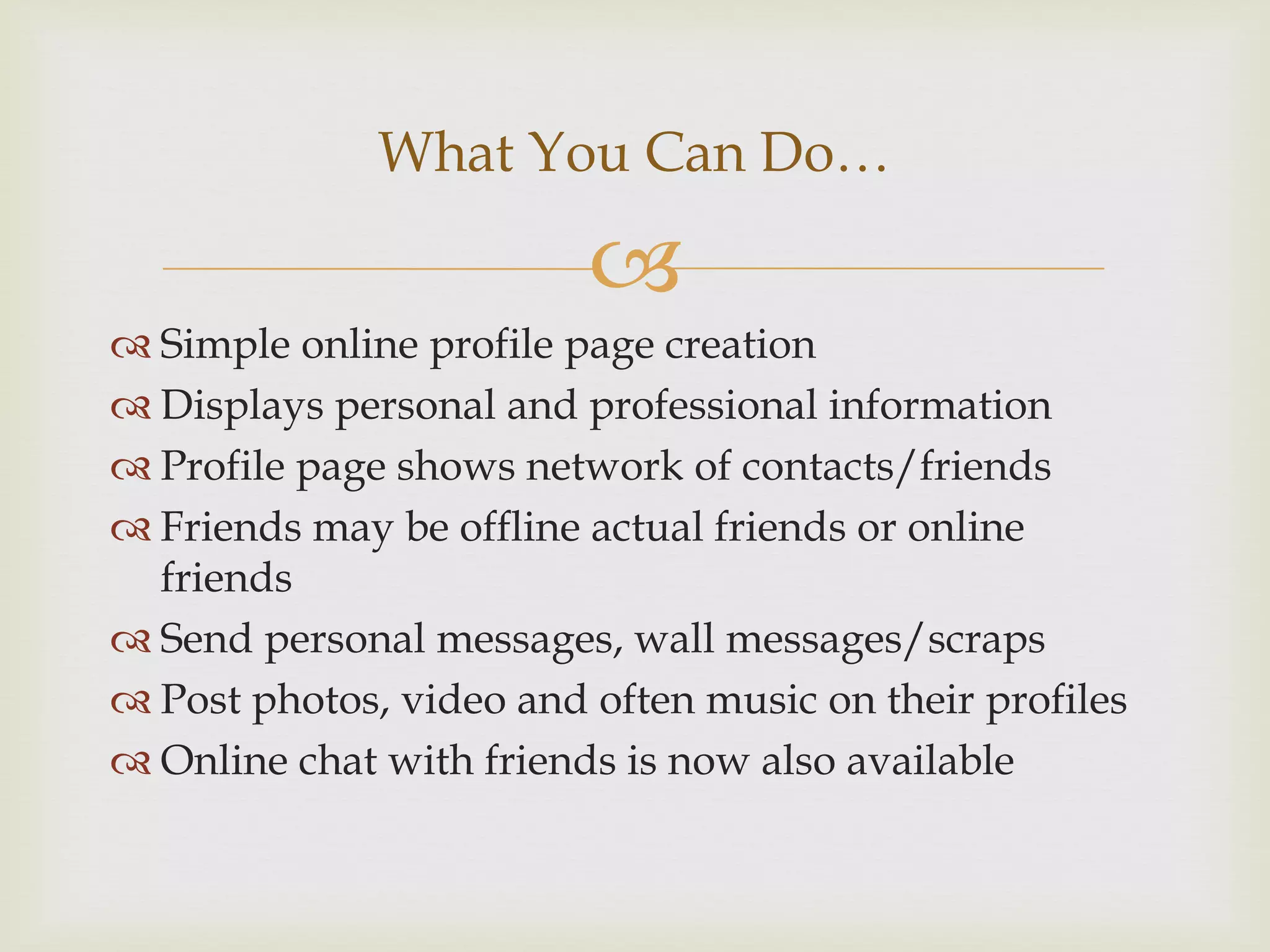 What You Can Do…

                         
 Simple online profile page creation
 Displays personal and professional information
 Profile page shows network of contacts/friends
 Friends may be offline actual friends or online
  friends
 Send personal messages, wall messages/scraps
 Post photos, video and often music on their profiles
 Online chat with friends is now also available
 