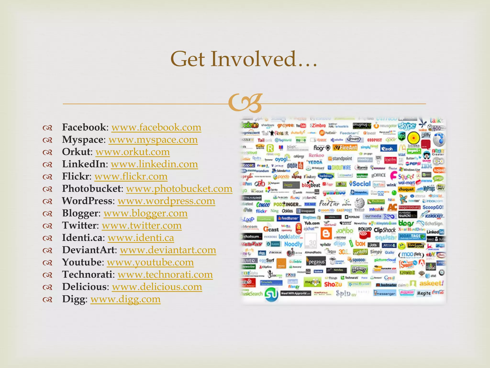 Get Involved…

   Facebook: www.facebook.com
                                  
   Myspace: www.myspace.com
   Orkut: www.orkut.com
   LinkedIn: www.linkedin.com
   Flickr: www.flickr.com
   Photobucket: www.photobucket.com
   WordPress: www.wordpress.com
   Blogger: www.blogger.com
   Twitter: www.twitter.com
   Identi.ca: www.identi.ca
   DeviantArt: www.deviantart.com
   Youtube: www.youtube.com
   Technorati: www.technorati.com
   Delicious: www.delicious.com
   Digg: www.digg.com
 