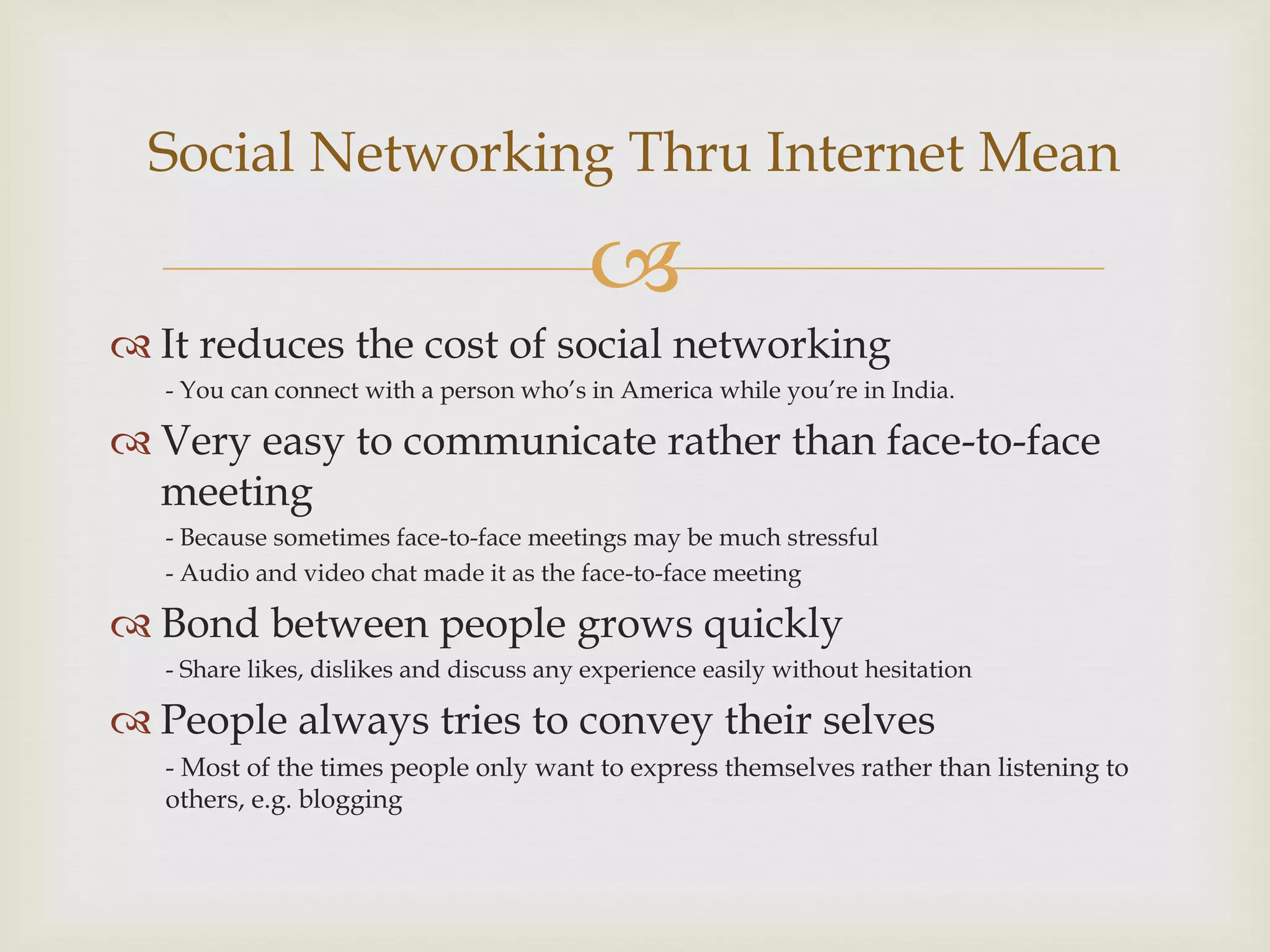 Social Networking Thru Internet Mean

                                         
 It reduces the cost of social networking
  - You can connect with a person who’s in America while you’re in India.

 Very easy to communicate rather than face-to-face
  meeting
  - Because sometimes face-to-face meetings may be much stressful
  - Audio and video chat made it as the face-to-face meeting

 Bond between people grows quickly
  - Share likes, dislikes and discuss any experience easily without hesitation

 People always tries to convey their selves
  - Most of the times people only want to express themselves rather than listening to
  others, e.g. blogging
 