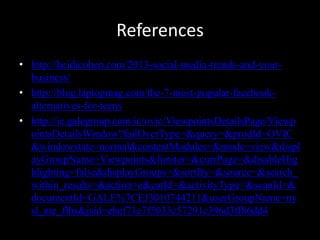 References
• http://heidicohen.com/2013-social-media-trends-and-your-
business/
• http://blog.laptopmag.com/the-7-most-popular-facebook-
alternatives-for-teens
• http://ic.galegroup.com/ic/ovic/ViewpointsDetailsPage/Viewp
ointsDetailsWindow?failOverType=&query=&prodId=OVIC
&windowstate=normal&contentModules=&mode=view&displ
ayGroupName=Viewpoints&limiter=&currPage=&disableHig
hlighting=false&displayGroups=&sortBy=&source=&search_
within_results=&action=e&catId=&activityType=&scanId=&
documentId=GALE%7CEJ3010744211&userGroupName=ny
sl_me_flhs&jsid=ebef71e7f5033c57291c396d3ff86dd4
 