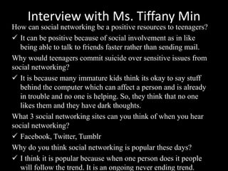 Interview with Ms. Tiffany Min
How can social networking be a positive resources to teenagers?
 It can be positive because of social involvement as in like
being able to talk to friends faster rather than sending mail.
Why would teenagers commit suicide over sensitive issues from
social networking?
 It is because many immature kids think its okay to say stuff
behind the computer which can affect a person and is already
in trouble and no one is helping. So, they think that no one
likes them and they have dark thoughts.
What 3 social networking sites can you think of when you hear
social networking?
 Facebook, Twitter, Tumblr
Why do you think social networking is popular these days?
 I think it is popular because when one person does it people
will follow the trend. It is an ongoing never ending trend.
 