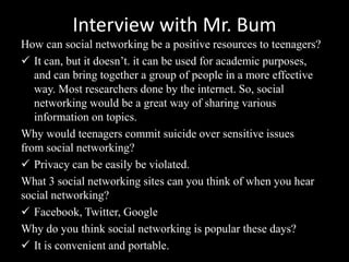 Interview with Mr. Bum
How can social networking be a positive resources to teenagers?
 It can, but it doesn’t. it can be used for academic purposes,
and can bring together a group of people in a more effective
way. Most researchers done by the internet. So, social
networking would be a great way of sharing various
information on topics.
Why would teenagers commit suicide over sensitive issues
from social networking?
 Privacy can be easily be violated.
What 3 social networking sites can you think of when you hear
social networking?
 Facebook, Twitter, Google
Why do you think social networking is popular these days?
 It is convenient and portable.
 