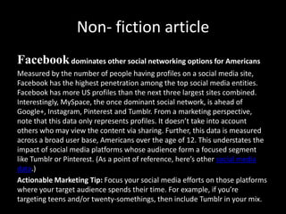 Non- fiction article
Facebookdominates other social networking options for Americans
Measured by the number of people having profiles on a social media site,
Facebook has the highest penetration among the top social media entities.
Facebook has more US profiles than the next three largest sites combined.
Interestingly, MySpace, the once dominant social network, is ahead of
Google+, Instagram, Pinterest and Tumblr. From a marketing perspective,
note that this data only represents profiles. It doesn’t take into account
others who may view the content via sharing. Further, this data is measured
across a broad user base, Americans over the age of 12. This understates the
impact of social media platforms whose audience form a focused segment
like Tumblr or Pinterest. (As a point of reference, here’s other social media
data.)
Actionable Marketing Tip: Focus your social media efforts on those platforms
where your target audience spends their time. For example, if you’re
targeting teens and/or twenty-somethings, then include Tumblr in your mix.
 
