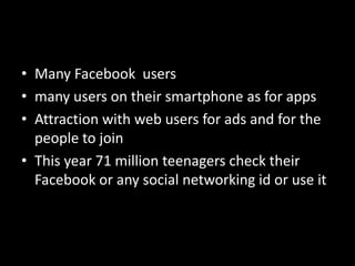 • Many Facebook users
• many users on their smartphone as for apps
• Attraction with web users for ads and for the
people to join
• This year 71 million teenagers check their
Facebook or any social networking id or use it
 
