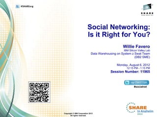 Social Networking:
                          Is it Right for You?
                                                  Willie Favero
                                                   IBM Silicon Valley Lab
                              Data Warehousing on System z Swat Team
                                                           (DB2 SME)

                                              Monday, August 6, 2012
                                                     12:15 PM - 1:15 PM
                                          Session Number: 11965



                                                           #socialnet




Copyright © IBM Corporation 2012
       All rights reserved.
 