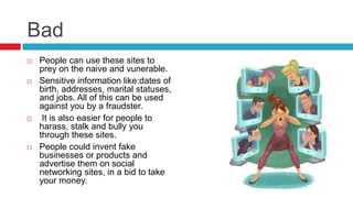 Bad
 People can use these sites to
prey on the naive and vunerable.
 Sensitive information like:dates of
birth, addresses, marital statuses,
and jobs. All of this can be used
against you by a fraudster.
 It is also easier for people to
harass, stalk and bully you
through these sites.
 People could invent fake
businesses or products and
advertise them on social
networking sites, in a bid to take
your money.
 