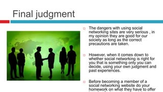 Final judgment
 The dangers with using social
networking sites are very serious , in
my opinion they are good for our
society as long as the correct
precautions are taken.
 However, when it comes down to
whether social networking is right for
you that is something only you can
decide, using your own judgment and
past experiences.
 Before becoming a member of a
social networking website do your
homework on what they have to offer
 