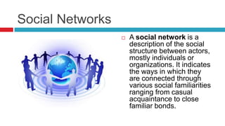 Social Networks
 A social network is a
description of the social
structure between actors,
mostly individuals or
organizations. It indicates
the ways in which they
are connected through
various social familiarities
ranging from casual
acquaintance to close
familiar bonds.
 