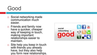 Good
 Social networking made
communication much
easier.
 Friends and family now
have a quicker, cheaper
way of keeping in touch,
making important
relationships easier to
maintain.
 Site help you keep in touch
with friends you already
have, but they also help
you form new relationships.
 