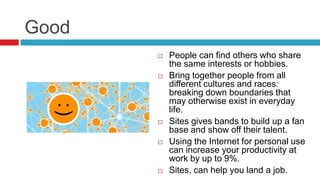 Good
 People can find others who share
the same interests or hobbies.
 Bring together people from all
different cultures and races:
breaking down boundaries that
may otherwise exist in everyday
life.
 Sites gives bands to build up a fan
base and show off their talent.
 Using the Internet for personal use
can increase your productivity at
work by up to 9%.
 Sites, can help you land a job.
 