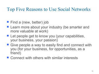 Top Five Reasons to Use Social Networks
 Find a (new, better) job
 Learn more about your industry (be smarter and
more valuable at work)
 Let people get to know you (your capabilities,
your business, your passion)
 Give people a way to easily find and connect with
you (for your business, for opportunities, as a
friend)
 Connect with others with similar interests
12
 