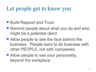 Let people get to know you
 Build Rapport and Trust
 Remind people about what you do and who
might be a potential client
 Allow people to see the face behind the
business. People want to do business with
other PEOPLE, not with companies
 Allow people to see your personality,
beyond the workplace
15
 