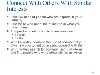  Find like-minded people who are experts in your
industry
 Find those who might be interested in what you
have to say
 The predominant tools which are used are
 LinkedIn
 Twitter
 With LinkedIn, combine the use of search and your
own networks to find others and connect with them
 With Twitter, search for common terms of interest
and find people who write about similar activities
Connect With Others With Similar
Interests
21
 