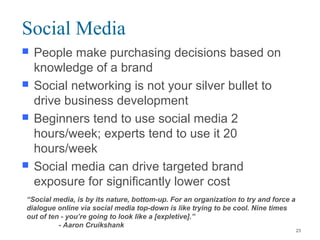  People make purchasing decisions based on
knowledge of a brand
 Social networking is not your silver bullet to
drive business development
 Beginners tend to use social media 2
hours/week; experts tend to use it 20
hours/week
 Social media can drive targeted brand
exposure for significantly lower cost
Social Media
“Social media, is by its nature, bottom-up. For an organization to try and force a
dialogue online via social media top-down is like trying to be cool. Nine times
out of ten - you’re going to look like a [expletive].”
- Aaron Cruikshank
23
 