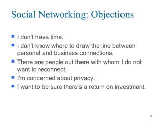 Social Networking: Objections
 I don’t have time.
 I don’t know where to draw the line between
personal and business connections.
 There are people out there with whom I do not
want to reconnect.
 I’m concerned about privacy.
 I want to be sure there’s a return on investment.
24
 