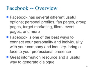 Facebook -- Overview
 Facebook has several different useful
options; personal profiles, fan pages, group
pages, target marketing, fliers, event
pages, and more
 Facebook is one of the best ways to
connect your personality and individuality
with your company and industry- bring a
face to your professional presence
 Great information resource and a useful
way to generate dialogue
25
 