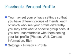 Facebook: Personal Profile
 You may set your privacy settings so that
you have different groups of friends, each
of which who see your profile differently-
you may limit what a specific group sees, if
you are uncomfortable with them seeing
your full profile (Photos, Wall, Contact
Information, Etc)
 Settings > Privacy > Profile
28
 