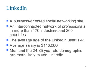 LinkedIn
 A business-oriented social networking site
 An interconnected network of professionals
in more than 170 industries and 200
countries
 The average age of the LinkedIn user is 41
 Average salary is $110,000
 Men and the 24-35 year-old demographic
are more likely to use LinkedIn
37
 
