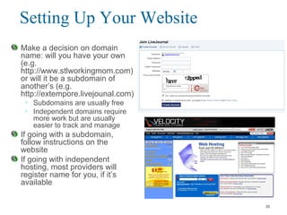 Setting Up Your Website
Make a decision on domain
name: will you have your own
(e.g.
http://www.stlworkingmom.com)
or will it be a subdomain of
another’s (e.g.
http://extempore.livejounal.com)
• Subdomains are usually free
• Independent domains require
more work but are usually
easier to track and manage
If going with a subdomain,
follow instructions on the
website
If going with independent
hosting, most providers will
register name for you, if it’s
available
39
 