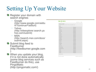 Setting Up Your Website
Register your domain with
search engines
• Google
(http://www.google.com/addu
rl/?continue=/addurl)
• Yahoo
(http://siteexplorer.search.ya
hoo.com/submit)
• MSN
(http://search.msn.com/docs/
submit.aspx)
Submit blog feed to
Feedburner
(http://feedburner.google.com
)
When you update your blog,
if it is not done automatically
(some blog services such as
Feedburner do this), use
PingoMatic
(http://pingomatic.com/)
41
 