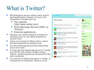  Microblogging service where users submit
text-based posts (“tweets”) of up to 140
characters in length sent via
 The website
(http://www.twitter.com)
 Short Message Service (SMS, or
“texting”)
 External applications
 Senders can restrict delivery of tweets to
selected users or can allow anybody to
access them
 Users can choose to follow others, which
are then delivered as tweets occur
 It is the fastest-growing social networking
site in the world
 In February the largest age group on Twitter
was 35-49; with nearly 3 million unique
visitors, comprising almost 42 percent of the
site’s audience.
 It’s common to follow strangers in Twitter, in
comparison to Facebook, where it is not.
What is Twitter?
47
 