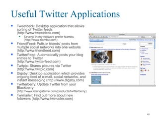  Tweetdeck: Desktop application that allows
sorting of Twitter feeds
(http://www.tweetdeck.com)
 Several in my network prefer Nambu
(http://www.nambu.com)
 FriendFeed: Pulls in friends’ posts from
multiple social networks into one website
(http://www.friendfeed.com)
 TwitterFeed: Automatically posts your blog
entries to Twitter
(http://www.twitterfeed.com)
 Twitpic: Shares pictures via Twitter
(http://www.twitpic.com)
 Digsby: Desktop application which provides
ongoing feed of e-mail, social networks, and
instant messaging (http://www.digsby.com)
 Twitterberry: Update Twitter from your
Blackberry
(http://www.orangatame.com/products/twitterberry)
 Twimailer: Find out more about new
followers (http://www.twimailer.com)
Useful Twitter Applications
49
 