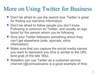  Don’t be afraid to use the search box; Twitter is great
for finding out real-time information
 Don’t be afraid to follow people you don’t know.
Following is common on Twitter, and usually an ego
boost for the person whom you’re following
 Give your Twitter followers something which they
can’t get elsewhere (sale, specials, extra
information)
 Make sure that you capture the social media names
you want to represent you (this is similar to the URL
land grab of the late ’90s).
 Retailers can use Twitter as a customer service
channel (@comcastcares is a good example of this)
More on Using Twitter for Business
51
 