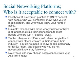 Social Networking Platforms;
Who is it acceptable to connect with?
 Facebook: It is common practice to ONLY connect
with people who you personally know, who you’ve
met in person, and who would know your name if
asked.
 LinkedIn: Connect with those who you know or have
met, and then utilize their connections to meet
people who are just 1 “degree” away.
 Twitter: Anyone and Everyone! Many people like to
connect with others who are in their area or their
industry. You do not need to know people personally
to “follow” them, and people who you do not
necessarily know may follow you!
 Note: Your kids may choose not to connect with you!
And that’s okay! 52
 