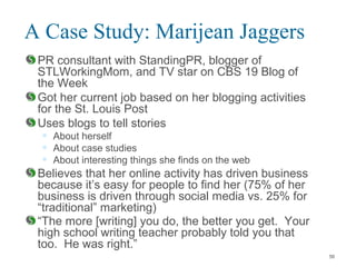 A Case Study: Marijean Jaggers
PR consultant with StandingPR, blogger of
STLWorkingMom, and TV star on CBS 19 Blog of
the Week
Got her current job based on her blogging activities
for the St. Louis Post
Uses blogs to tell stories
• About herself
• About case studies
• About interesting things she finds on the web
Believes that her online activity has driven business
because it’s easy for people to find her (75% of her
business is driven through social media vs. 25% for
“traditional” marketing)
“The more [writing] you do, the better you get. Your
high school writing teacher probably told you that
too. He was right.”
56
 