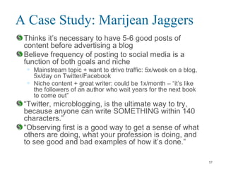 A Case Study: Marijean Jaggers
Thinks it’s necessary to have 5-6 good posts of
content before advertising a blog
Believe frequency of posting to social media is a
function of both goals and niche
• Mainstream topic + want to drive traffic: 5x/week on a blog,
5x/day on Twitter/Facebook
• Niche content + great writer: could be 1x/month – “it’s like
the followers of an author who wait years for the next book
to come out”
“Twitter, microblogging, is the ultimate way to try,
because anyone can write SOMETHING within 140
characters.”
“Observing first is a good way to get a sense of what
others are doing, what your profession is doing, and
to see good and bad examples of how it’s done.”
57
 