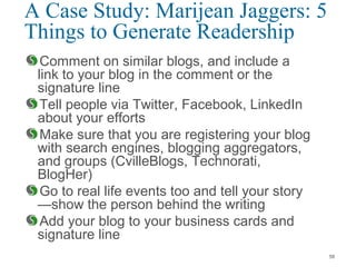 A Case Study: Marijean Jaggers: 5
Things to Generate Readership
Comment on similar blogs, and include a
link to your blog in the comment or the
signature line
Tell people via Twitter, Facebook, LinkedIn
about your efforts
Make sure that you are registering your blog
with search engines, blogging aggregators,
and groups (CvilleBlogs, Technorati,
BlogHer)
Go to real life events too and tell your story
—show the person behind the writing
Add your blog to your business cards and
signature line
58
 