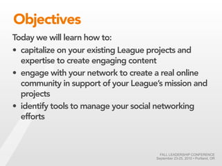 Objectives
Today we will learn how to:
• capitalize on your existing League projects and
  expertise to create engaging content
• engage with your network to create a real online
  community in support of your League’s mission and
  projects
• identify tools to manage your social networking
  efforts



                                       FALL LEADERSHIP CONFERENCE
                                     September 23-25, 2010 • Portland, OR
 