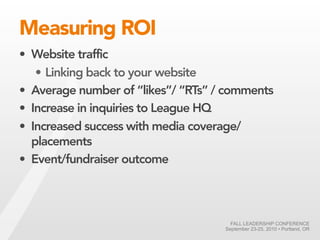 Measuring ROI
• Website traffic
   • Linking back to your website
• Average number of “likes”/ “RTs” / comments
• Increase in inquiries to League HQ
• Increased success with media coverage/
  placements
• Event/fundraiser outcome




                                      FALL LEADERSHIP CONFERENCE
                                    September 23-25, 2010 • Portland, OR
 