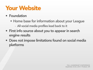 Your Website
• Foundation
   • Home base for information about your League
     - All social media profiles lead back to it
• First info source about you to appear in search
  engine results
• Does not impose limitations found on social media
  platforms




                                                FALL LEADERSHIP CONFERENCE
                                              September 23-25, 2010 • Portland, OR
 