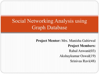 Project Mentor: Mrs. Manisha Gahirwal
Project Members:
Rahul Anwani(03)
Akshaykumar Oswal(19)
Srinivas Ravi(48)
Social Networking Analysis using
Graph Database
 