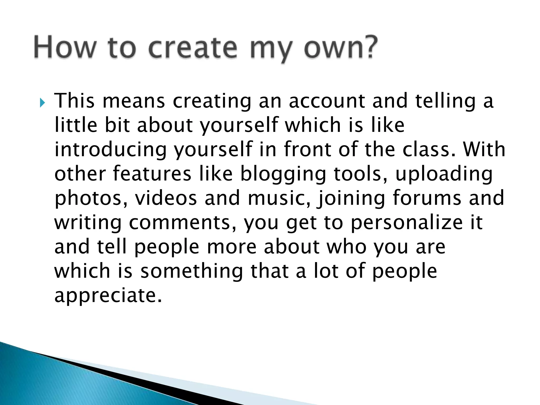 This means creating an account and telling a little bit about yourself which is like introducing yourself in front of the class. With other features like blogging tools, uploading photos, videos and music, joining forums and writing comments, you get to personalize it and tell people more about who you are which is something that a lot of people appreciate.How to create my own?