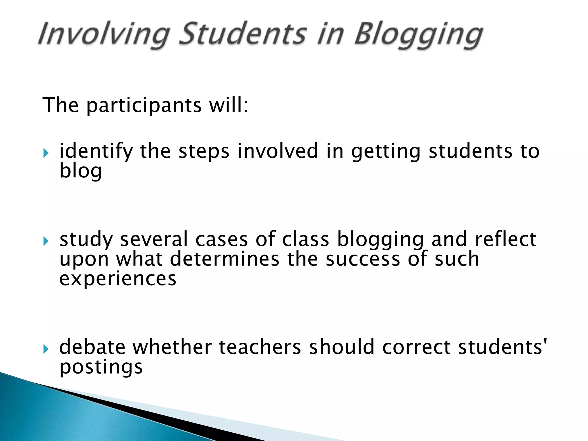The participants will: identify the steps involved in getting students to blogstudy several cases of class blogging and reflect upon what determines the success of such experiencesdebate whether teachers should correct students' postingsInvolving Students in Blogging