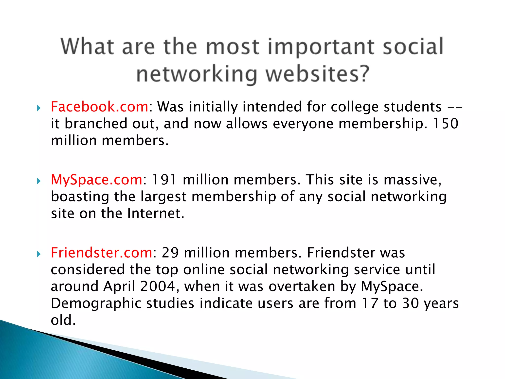 Facebook.com: Was initially intended for college students -- it branched out, and now allows everyone membership. 150 million members.MySpace.com: 191 million members. This site is massive, boasting the largest membership of any social networking site on the Internet.Friendster.com: 29 million members. Friendster was considered the top online social networking service until around April 2004, when it was overtaken by MySpace. Demographic studies indicate users are from 17 to 30 years old.What are the most important social networking websites?