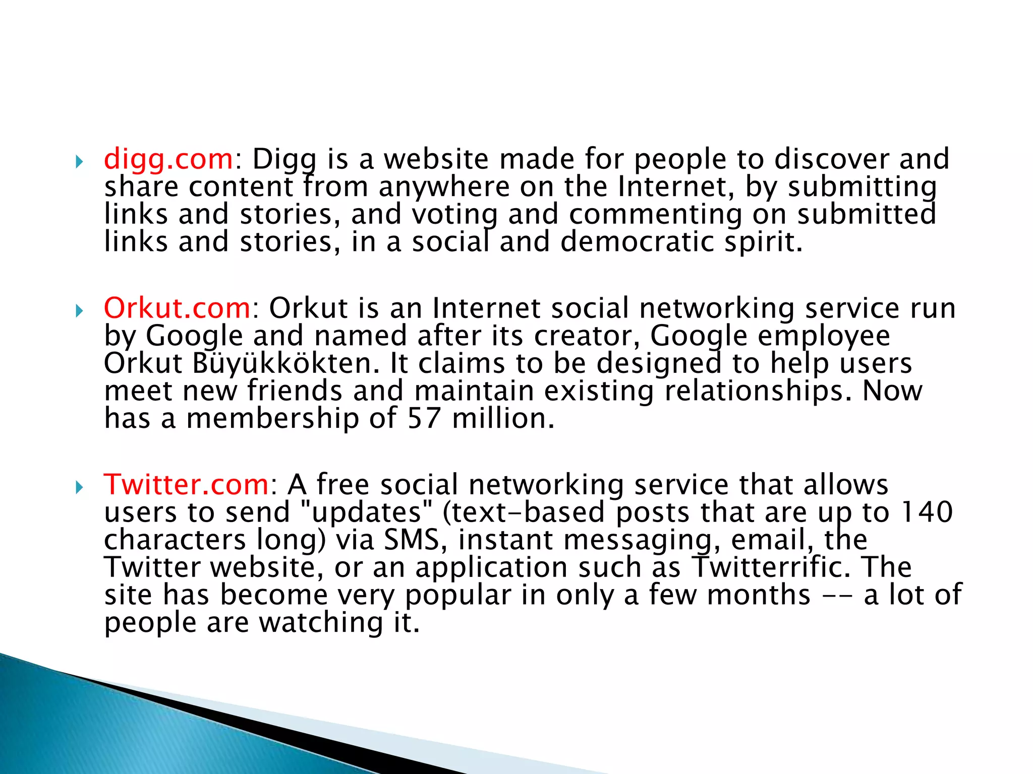  digg.com: Digg is a website made for people to discover and share content from anywhere on the Internet, by submitting links and stories, and voting and commenting on submitted links and stories, in a social and democratic spirit. Orkut.com: Orkut is an Internet social networking service run by Google and named after its creator, Google employee OrkutBüyükkökten. It claims to be designed to help users meet new friends and maintain existing relationships. Now has a membership of 57 million.Twitter.com: A free social networking service that allows users to send "updates" (text-based posts that are up to 140 characters long) via SMS, instant messaging, email, the Twitter website, or an application such as Twitterrific. The site has become very popular in only a few months -- a lot of people are watching it.
