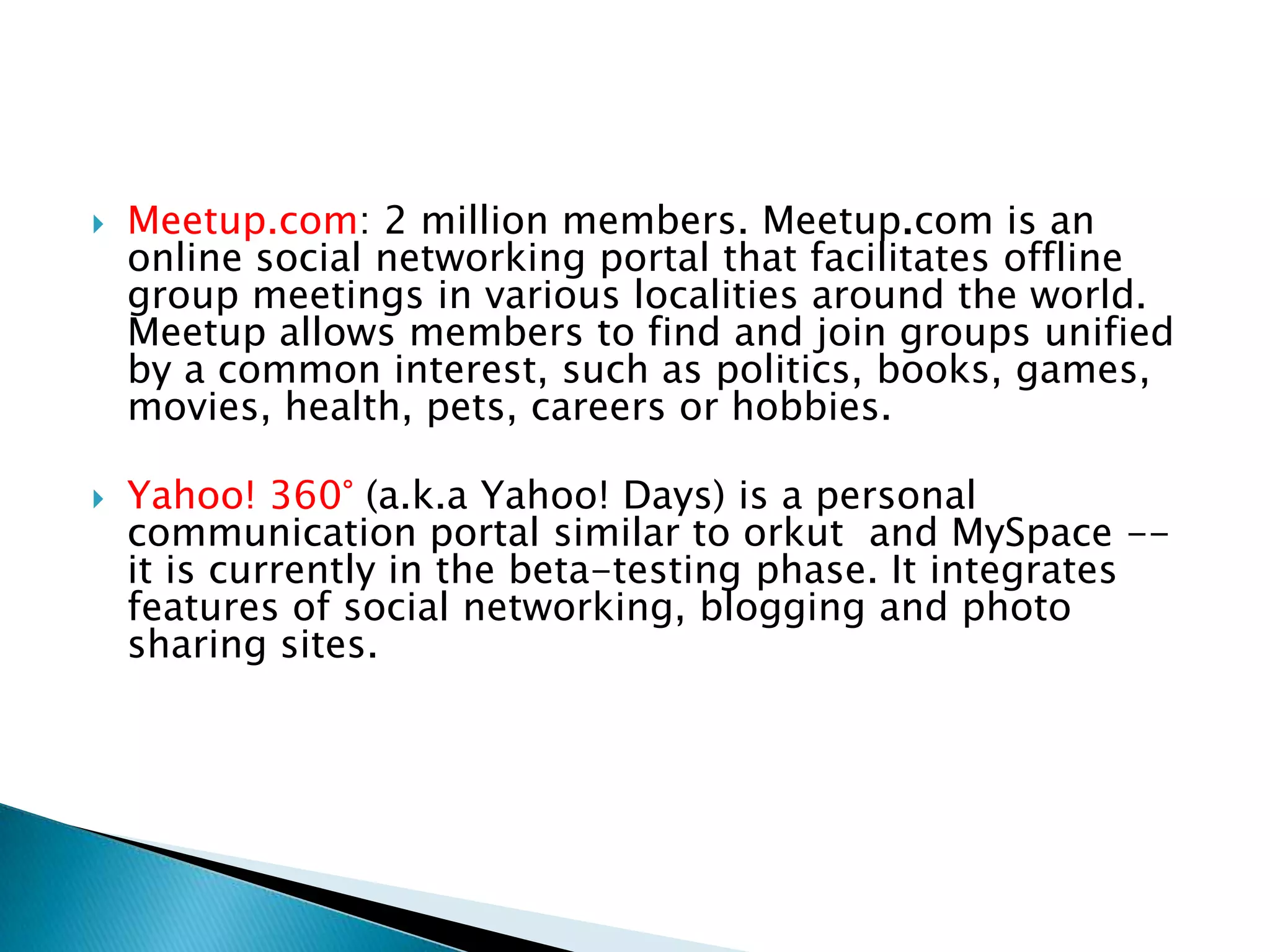 Meetup.com: 2 million members. Meetup.com is an online social networking portal that facilitates offline group meetings in various localities around the world. Meetup allows members to find and join groups unified by a common interest, such as politics, books, games, movies, health, pets, careers or hobbies. Yahoo! 360° (a.k.a Yahoo! Days) is a personal communication portal similar to orkut  and MySpace -- it is currently in the beta-testing phase. It integrates features of social networking, blogging and photo sharing sites.