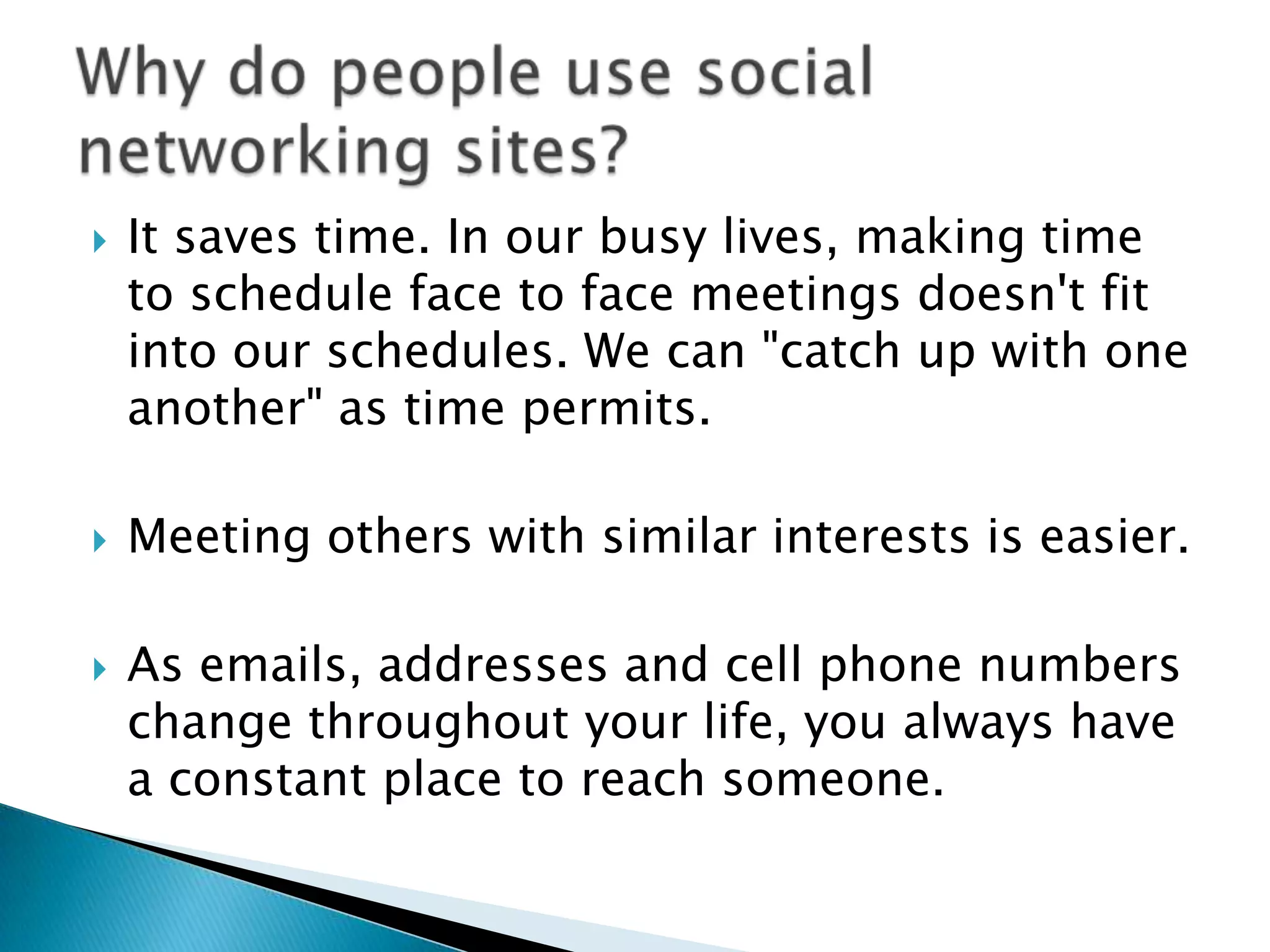 It saves time. In our busy lives, making time to schedule face to face meetings doesn't fit into our schedules. We can "catch up with one another" as time permits.Meeting others with similar interests is easier.As emails, addresses and cell phone numbers change throughout your life, you always have a constant place to reach someone. Why do people use social networking sites?