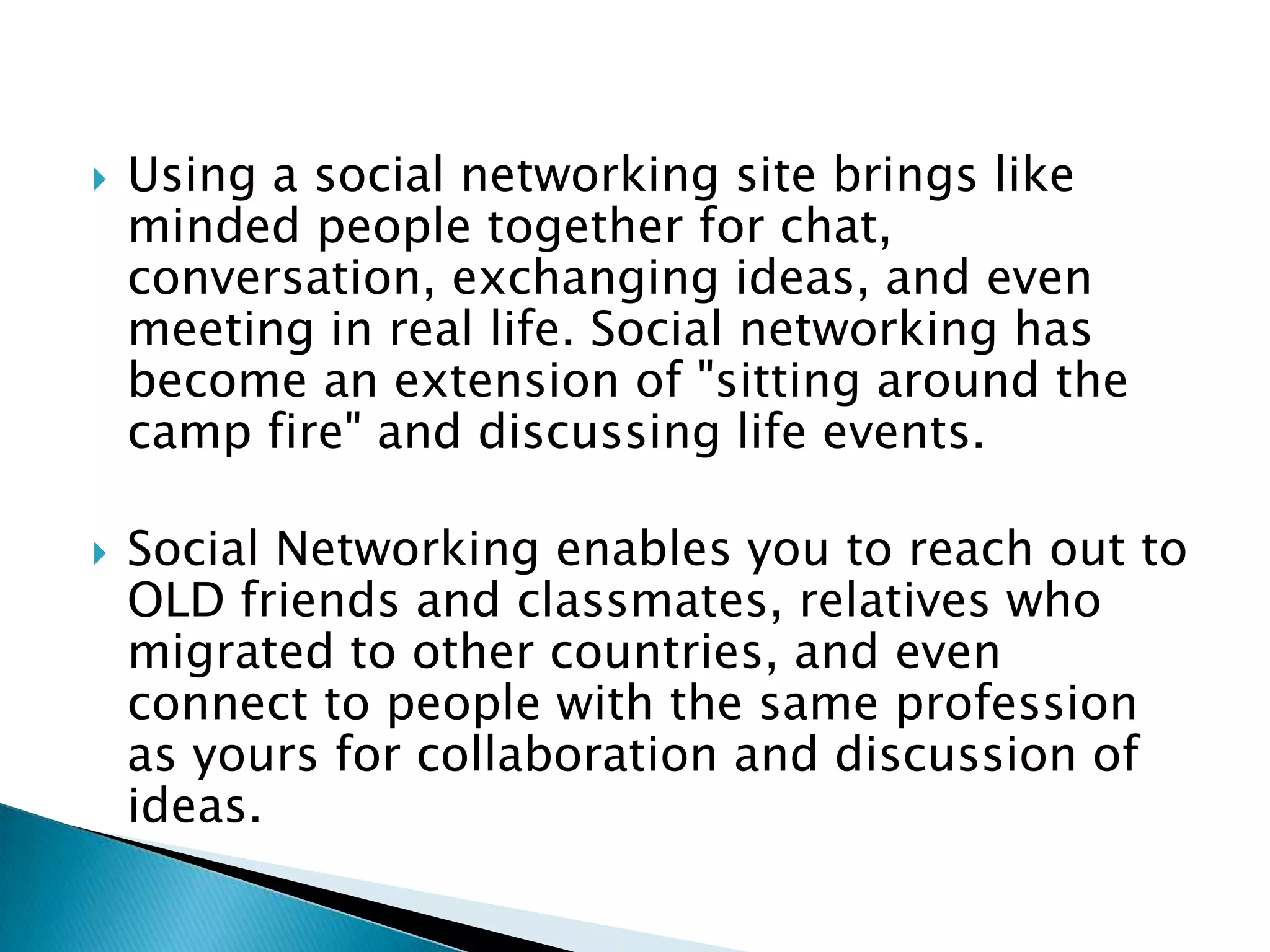Using a social networking site brings like minded people together for chat, conversation, exchanging ideas, and even meeting in real life. Social networking has become an extension of "sitting around the camp fire" and discussing life events. Social Networking enables you to reach out to OLD friends and classmates, relatives who migrated to other countries, and even connect to people with the same profession as yours for collaboration and discussion of ideas. 