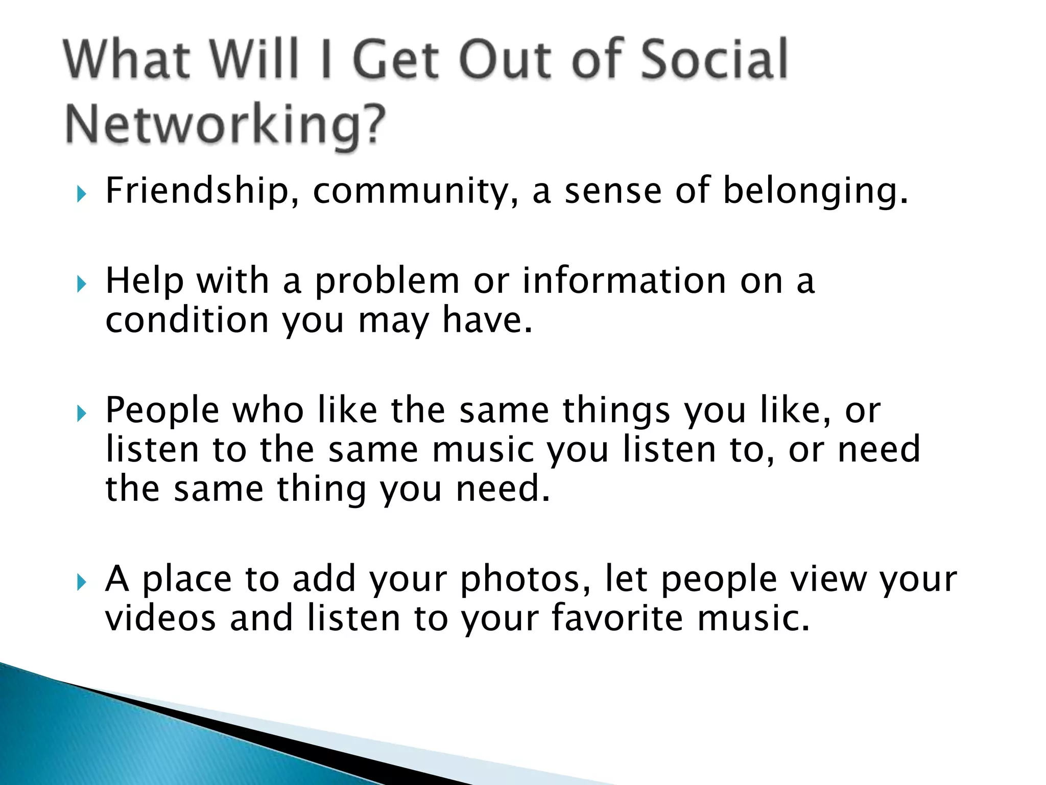 Friendship, community, a sense of belonging. Help with a problem or information on a condition you may have. People who like the same things you like, or listen to the same music you listen to, or need the same thing you need. A place to add your photos, let people view your videos and listen to your favorite music.What Will I Get Out of Social Networking?