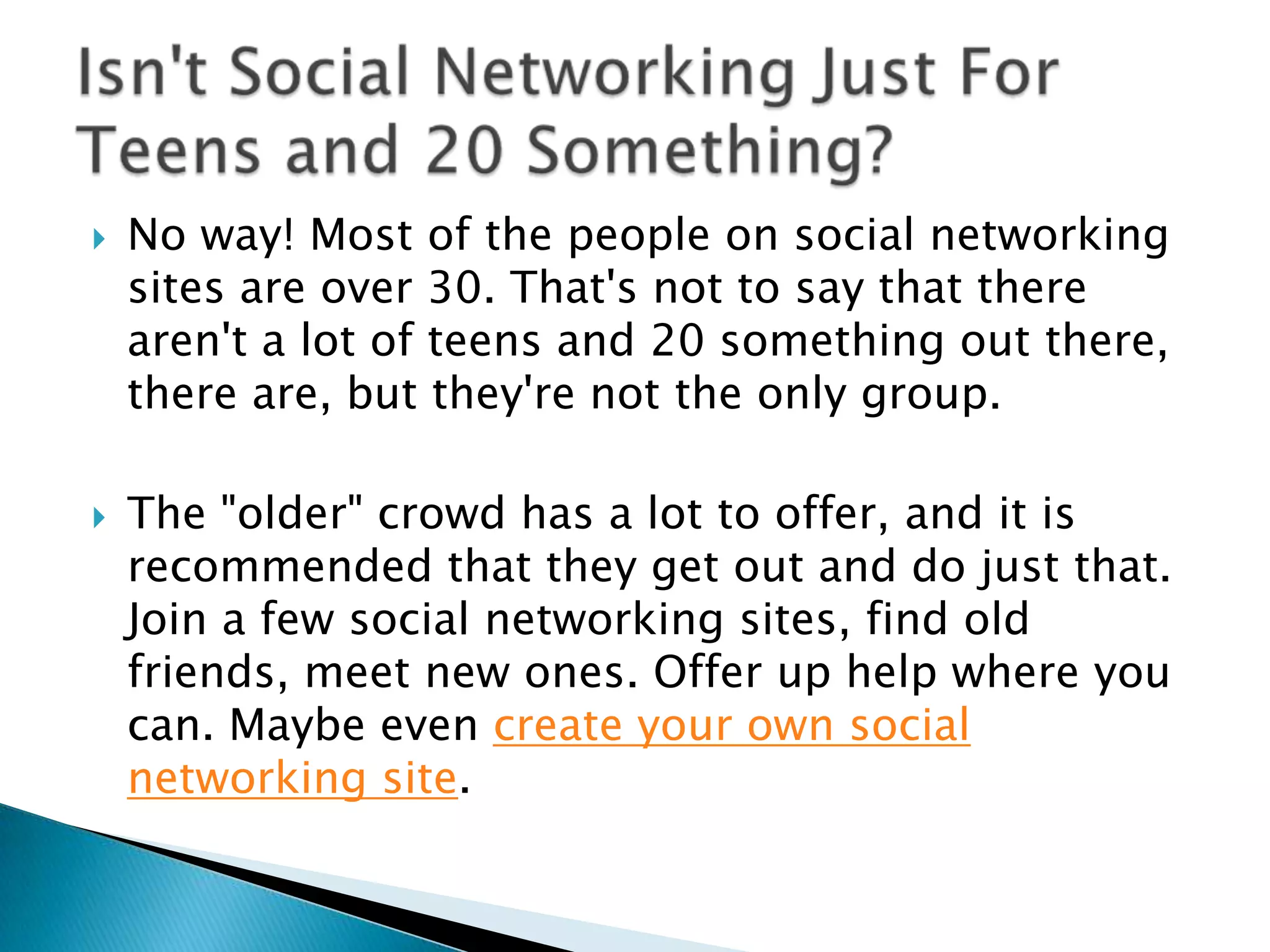 No way! Most of the people on social networking sites are over 30. That's not to say that there aren't a lot of teens and 20 something out there, there are, but they're not the only group.The "older" crowd has a lot to offer, and it is recommended that they get out and do just that. Join a few social networking sites, find old friends, meet new ones. Offer up help where you can. Maybe even create your own social networking site. Isn't Social Networking Just For Teens and 20 Something?