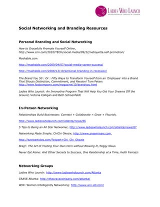 Social Networking and Branding Resources<br />Personal Branding and Social Networking<br />How to Gracefully Promote Yourself Online, http://www.cnn.com/2010/TECH/social.media/09/22/netiquette.self.promotion/<br />Mashable.com<br />http://mashable.com/2009/04/07/social-media-career-success/<br />http://mashable.com/2008/12/10/personal-branding-in-recession/<br />The Brand You 50 : Or : Fifty Ways to Transform Yourself from an 'Employee' into a Brand That Shouts Distinction, Commitment, and Passion! Tom Peters http://www.fastcompany.com/magazine/10/brandyou.html<br />Ladies Who Launch: An Innovative Program That Will Help You Get Your Dreams Off the Ground, Victoria Colligan and Beth Schoenfeldt<br />In-Person Networking<br />Relationships Build Businesses: Connect + Collaborate = Grow + Flourish,<br />http://www.ladieswholaunch.com/atlanta/news/86<br />5 Tips to Being an All Star Networker, http://www.ladieswholaunch.com/atlanta/news/87<br />Networking Made Simple, ChiChi Okezie, http://www.snseminars.com,<br />http://ezinearticles.com/?expert=Chi_Chi_Okezie<br />Brag!: The Art of Tooting Your Own Horn without Blowing It, Peggy Klaus<br />Never Eat Alone: And Other Secrets to Success, One Relationship at a Time, Keith Ferrazzi<br />Networking Groups <br />Ladies Who Launch: http://www.ladieswholaunch.com/Atlanta <br />CRAVE Atlanta: http://thecravecompany.com/atlanta/ <br />WIN: Women Intelligently Networking: http://www.win-atl.com/ <br />Joy Of Connecting: http://www.thejoyofconnecting.com/ <br />NING.com<br />Meetup.com<br />Tweetups (search Twitter)<br />About Ladies Who Launch<br />Have you been searching for a place where you can:-  connect with others for advice, referrals and customers-  promote and exchange your products and services-  receive PR leads bi-weekly to your inbox-  get inspired to launch and model yourself after successful women entrepreneurs who have built multimillion dollar companies-  learn from experts on everything from product development to social media to trademarks and LLC’s<br />You’ve come to the right place. Ladies Who Launch is your one-stop shop and destination for launching your dreams and growing your business! We deliver you infrastructure and inspiration, relevant connections and vetted resources. The opportunities are endless and we provide them. Join our Launch Community! <br /> For details, schedules: http://www.ladieswholaunch.com/Atlanta <br />Angela Stalcup<br />Ladies Who Launch Atlanta, Market Director<br />astalcup@ladieswholaunch.com<br />