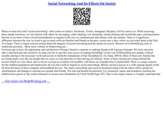 Social Networking And Its Effects On Society
When we hear the word "social networking" what comes to mind is: Facebook, Twitter, Instagram, Myspace, OoVoo and so on. While accessing
these trendy resources, we can interact with others by messaging, video chatting, live streaming, instant chatting and overall fast pace communication.
Society as we know it has evolved tremendously in regards to the way we communicate and interact with one another. There is a significant
difference between the way we used to get in touch with our families and friends in the past, versus now a days where we can reach them at the flick
of a finger. There is major concern arising about the dangers of social networking and the media on society. Because of Cyberbullying, lack of
traditional personal... Show more content on Helpwriting.net ...
Everyone get to have the opportunity and satisfaction of being a friend to someone or making friends with a group of people. We must sincerely
take a step back and ask ourselves, at what cost do we get this easy access of making friendship? At the cost of befriending new people, without
actually putting in the necessary work and actions to build the foundations of that friendship (Q. Ta, Jenny 20014). Most of these new friends that
are being made every day are people that we cease to even meet face to face during our lifetime. Some of these friends just remain behind the
screens which we view them, and we never even get to socialize out in public with those set of people that we befriended. There is a major concern
for the children population and adolescents all over the world in regards to social networking. Minors can have access to a wide ranging digital world
all from the bases of their computer and handheld devices. The major networking sites such as Facebook along with the others offer a portal for
entertainment and linkage to meeting new people and friends. The risk and hazard for potential child molesters, rapist, and murderers reaching the
children have grown to sky rocket measures in recent years (Paediatrics & Child Health Page 301). Due to this major reason, it is highly important that
... Get more on HelpWriting.net ...
 