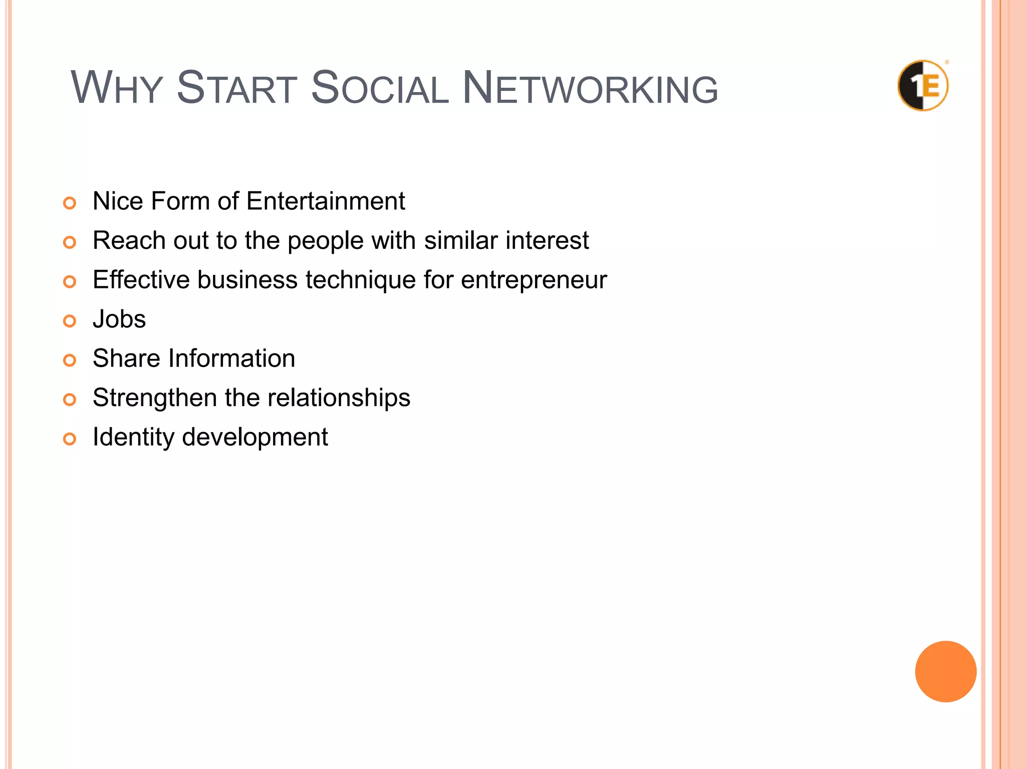 WHY START SOCIAL NETWORKING
Nice Form of Entertainment
Reach out to the people with similar interest
Effective business technique for entrepreneur
Jobs
Share Information
Strengthen the relationships
Identity development