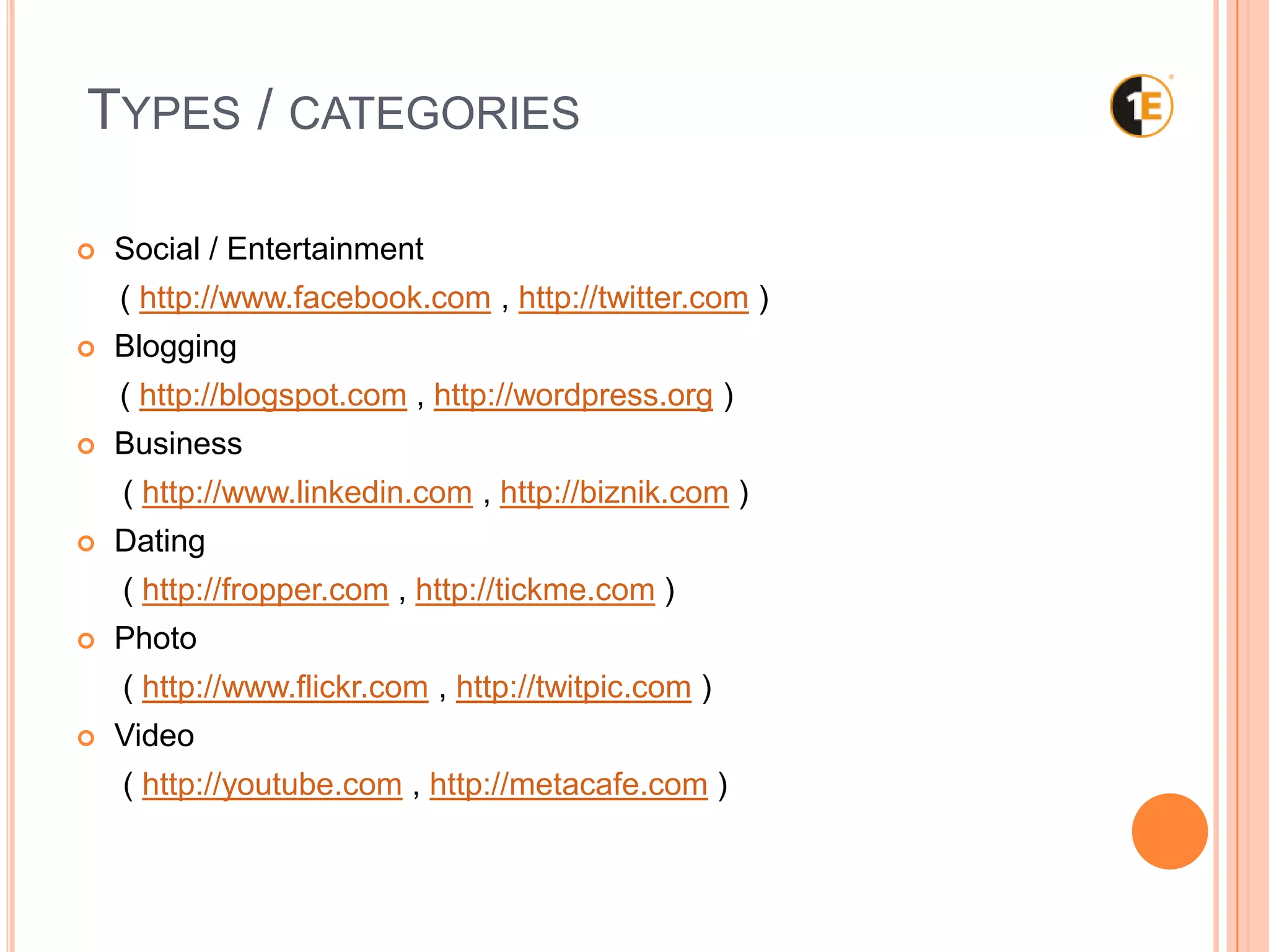 TYPES / CATEGORIES
Social / Entertainment
( http://www.facebook.com , http://twitter.com )
Blogging
( http://blogspot.com , http://wordpress.org )
Business
( http://www.linkedin.com , http://biznik.com )
Dating
( http://fropper.com , http://tickme.com )
Photo
( http://www.flickr.com , http://twitpic.com )
Video
( http://youtube.com , http://metacafe.com )