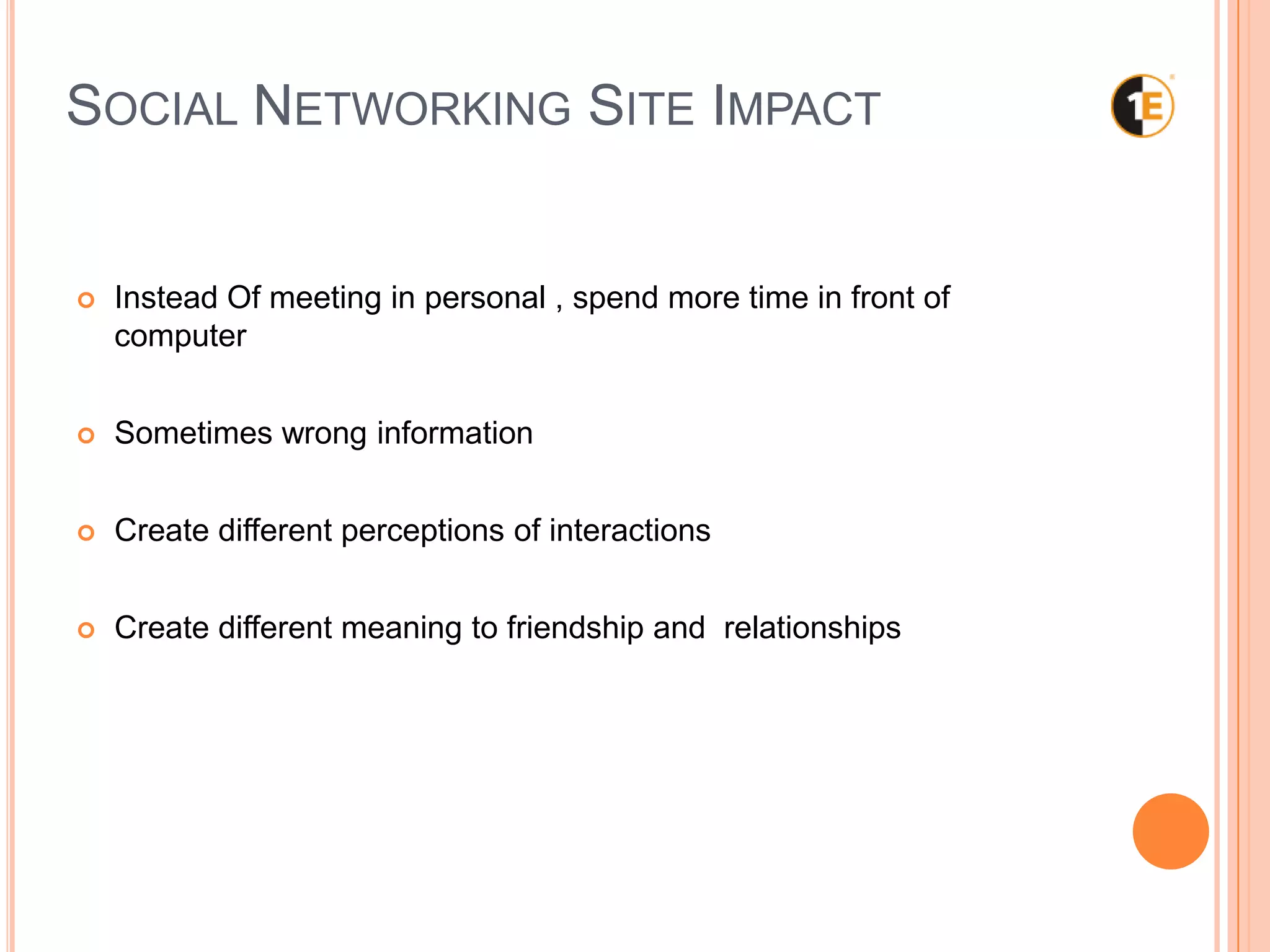 SOCIAL NETWORKING SITE IMPACT
Instead Of meeting in personal , spend more time in front of
computer
Sometimes wrong information
Create different perceptions of interactions
Create different meaning to friendship and relationships