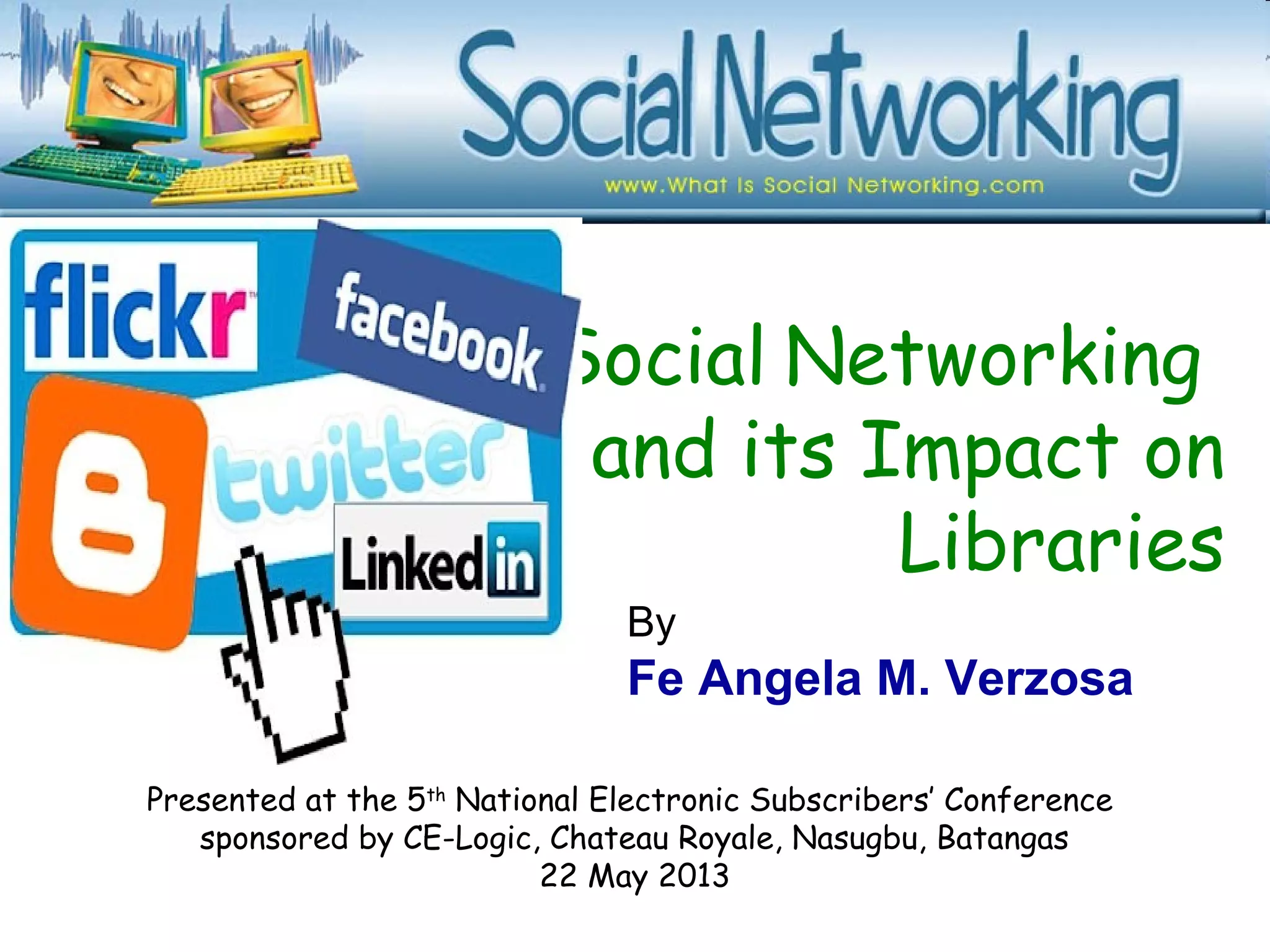 Social Networking
and its Impact on
Libraries
Presented at the 5th
National Electronic Subscribers’ Conference
sponsored by CE-Logic, Chateau Royale, Nasugbu, Batangas
22 May 2013
By
Fe Angela M. Verzosa
 